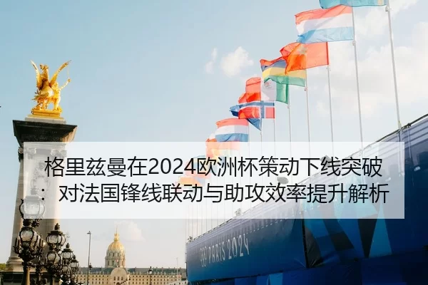 格里兹曼在2024欧洲杯策动下线突破：对法国锋线联动与助攻效率提升解析