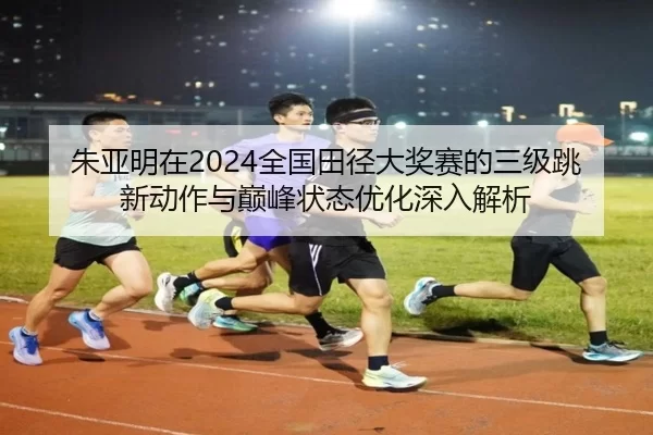 朱亚明在2024全国田径大奖赛的三级跳新动作与巅峰状态优化深入解析